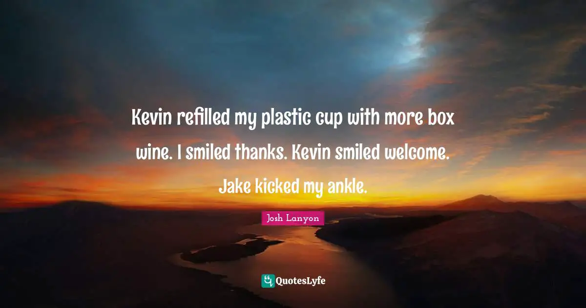 Kevin refilled my plastic cup with more box wine. I smiled thanks. Kevin smiled welcome. Jake kicked my ankle.