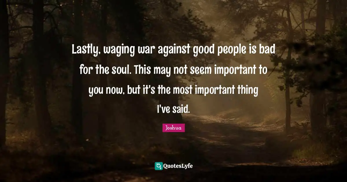 Lastly, waging war against good people is bad for the soul. This may not seem important to you now, but it's the most important thing I've said.