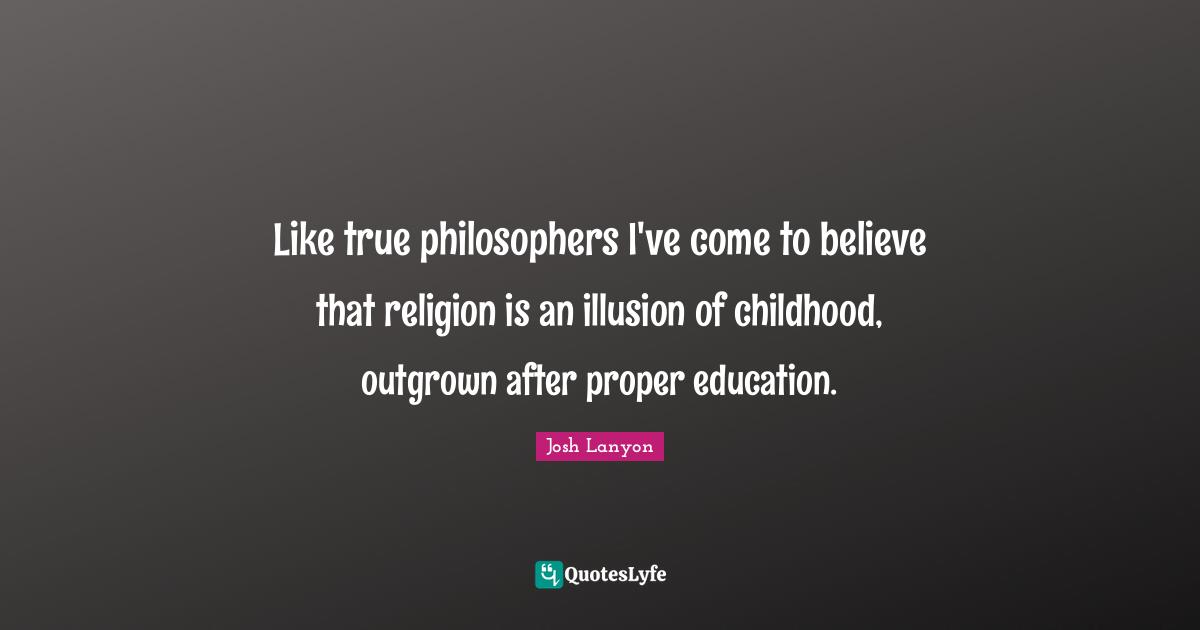 Like true philosophers I've come to believe that religion is an illusion of childhood, outgrown after proper education.