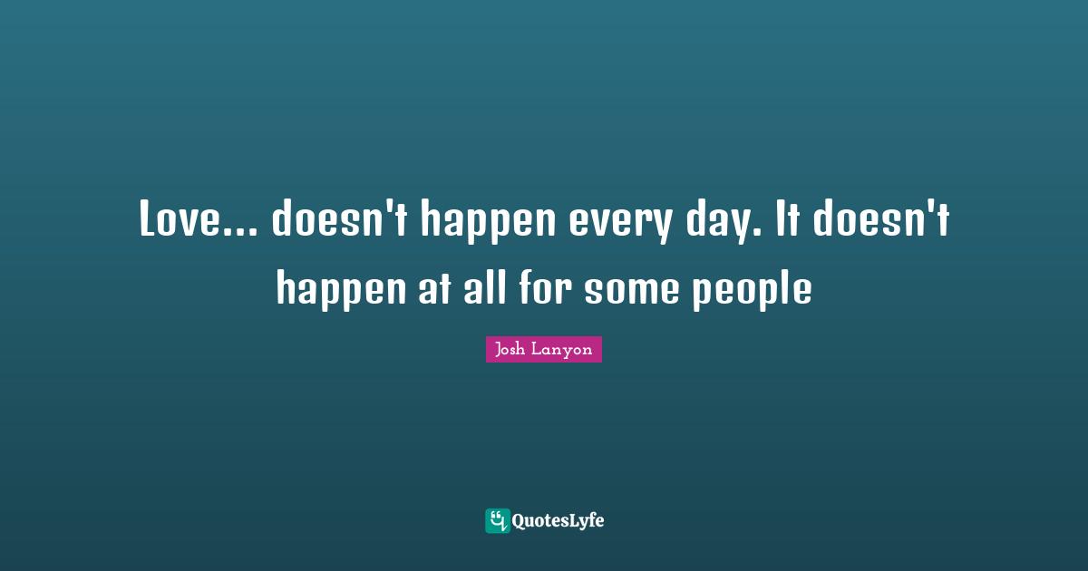 Love... doesn't happen every day. It doesn't happen at all for some people
