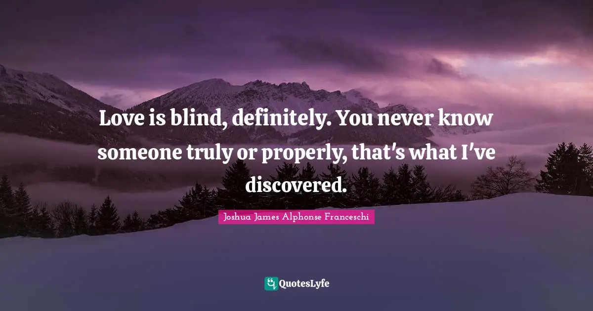 Love is blind, definitely. You never know someone truly or properly, that's what I've discovered.