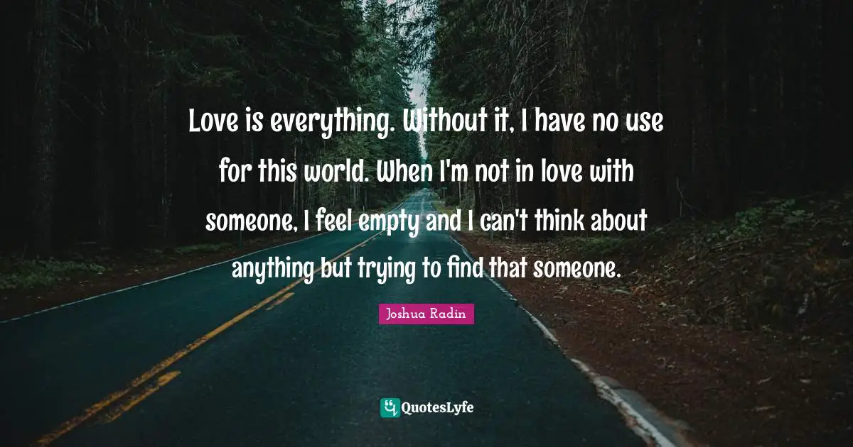 Love is everything. Without it, I have no use for this world. When I'm not in love with someone, I feel empty and I can't think about anything but trying to find that someone.