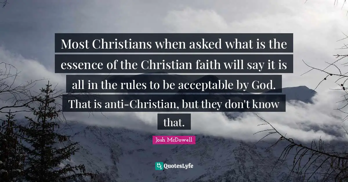 Most Christians when asked what is the essence of the Christian faith will say it is all in the rules to be acceptable by God. That is anti-Christian, but they don't know that.