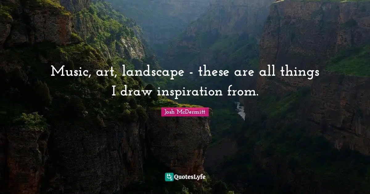 Music, art, landscape - these are all things I draw inspiration from.