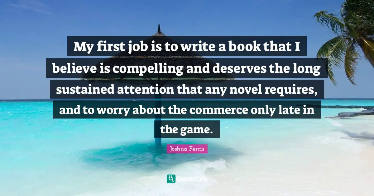 My first job is to write a book that I believe is compelling and deserves the long sustained attention that any novel requires, and to worry about the commerce only late in the game.