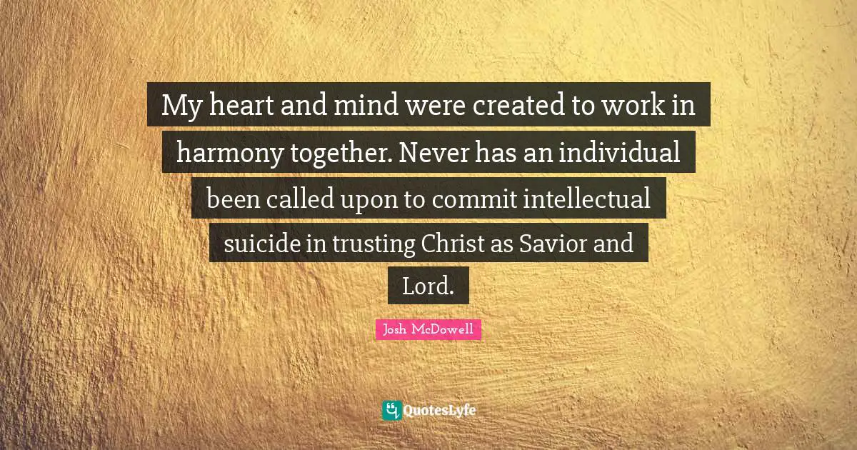 My heart and mind were created to work in harmony together. Never has an individual been called upon to commit intellectual suicide in trusting Christ as Savior and Lord.