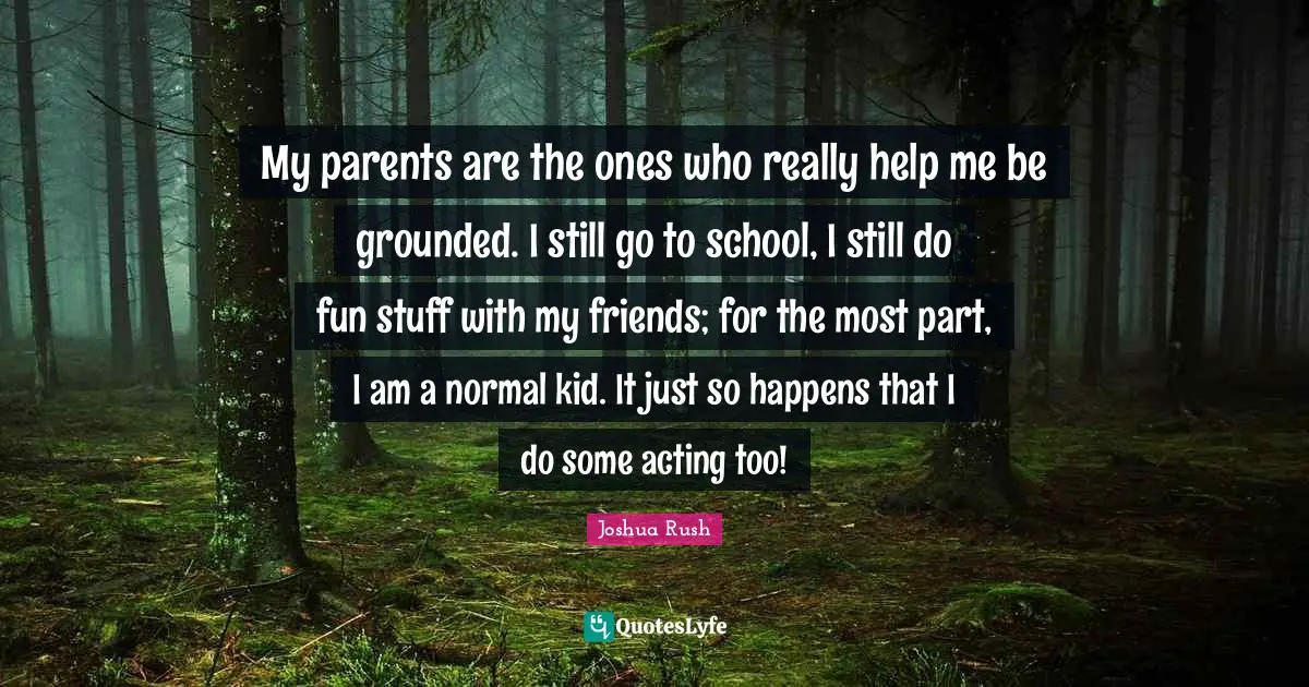 My parents are the ones who really help me be grounded. I still go to school, I still do fun stuff with my friends; for the most part, I am a normal kid. It just so happens that I do some acting too!