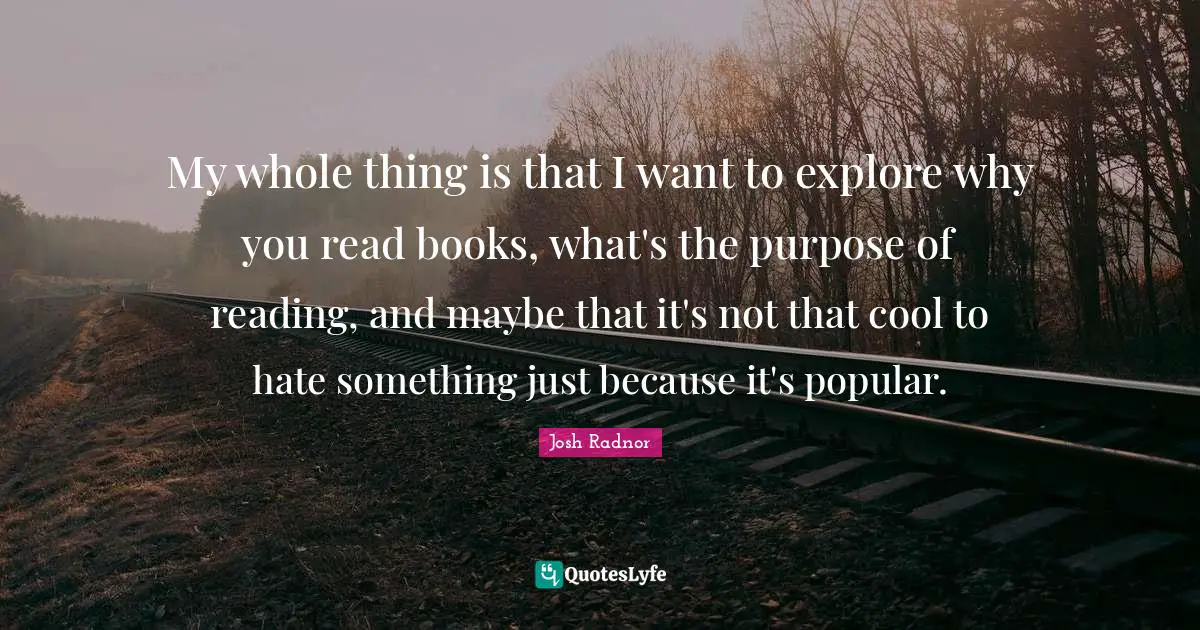 Josh Radnor Quotes: "My whole thing is that I want to explore why you read books, what's the purpose of reading, and maybe that it's not that cool to hate something just because it's popular."