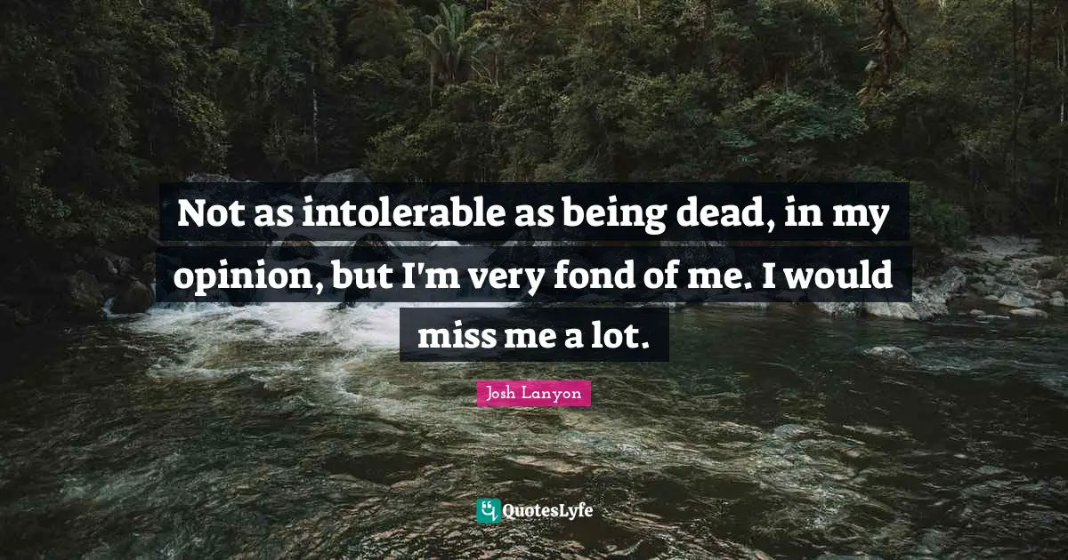 Not as intolerable as being dead, in my opinion, but I'm very fond of me. I would miss me a lot.