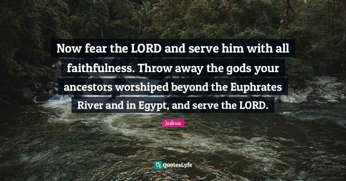 Faithfulness Quotes: "Now fear the LORD and serve him with all faithfulness. Throw away the gods your ancestors worshiped beyond the Euphrates River and in Egypt, and serve the LORD."