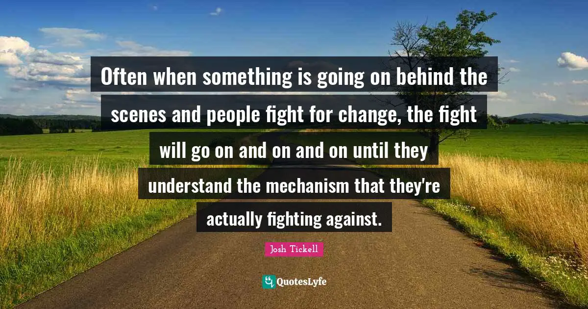 Often when something is going on behind the scenes and people fight for change, the fight will go on and on and on until they understand the mechanism that they're actually fighting against.