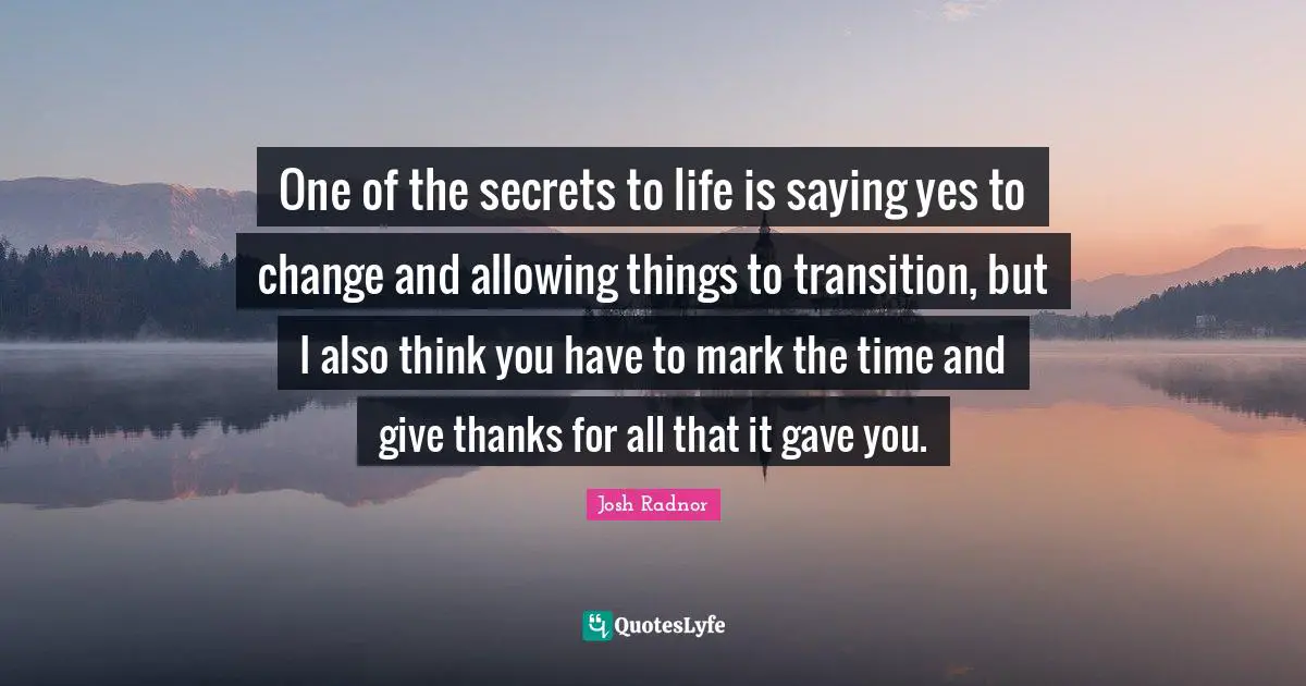 One of the secrets to life is saying yes to change and allowing things to transition, but I also think you have to mark the time and give thanks for all that it gave you.