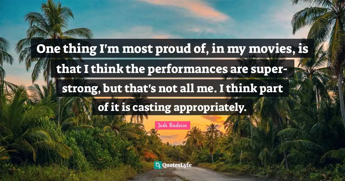 Josh Radnor Quotes: "One thing I'm most proud of, in my movies, is that I think the performances are super-strong, but that's not all me. I think part of it is casting appropriately."
