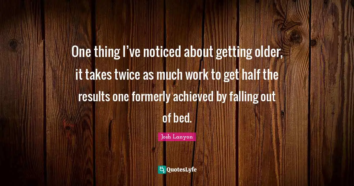 One thing I’ve noticed about getting older, it takes twice as much work to get half the results one formerly achieved by falling out of bed.