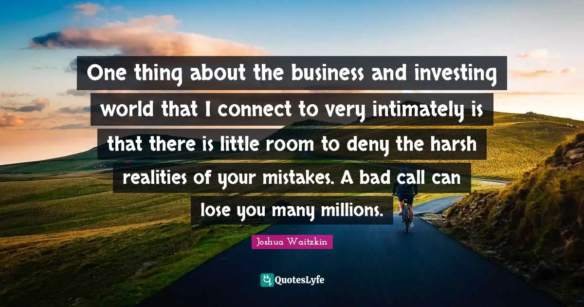 One thing about the business and investing world that I connect to very intimately is that there is little room to deny the harsh realities of your mistakes. A bad call can lose you many millions.