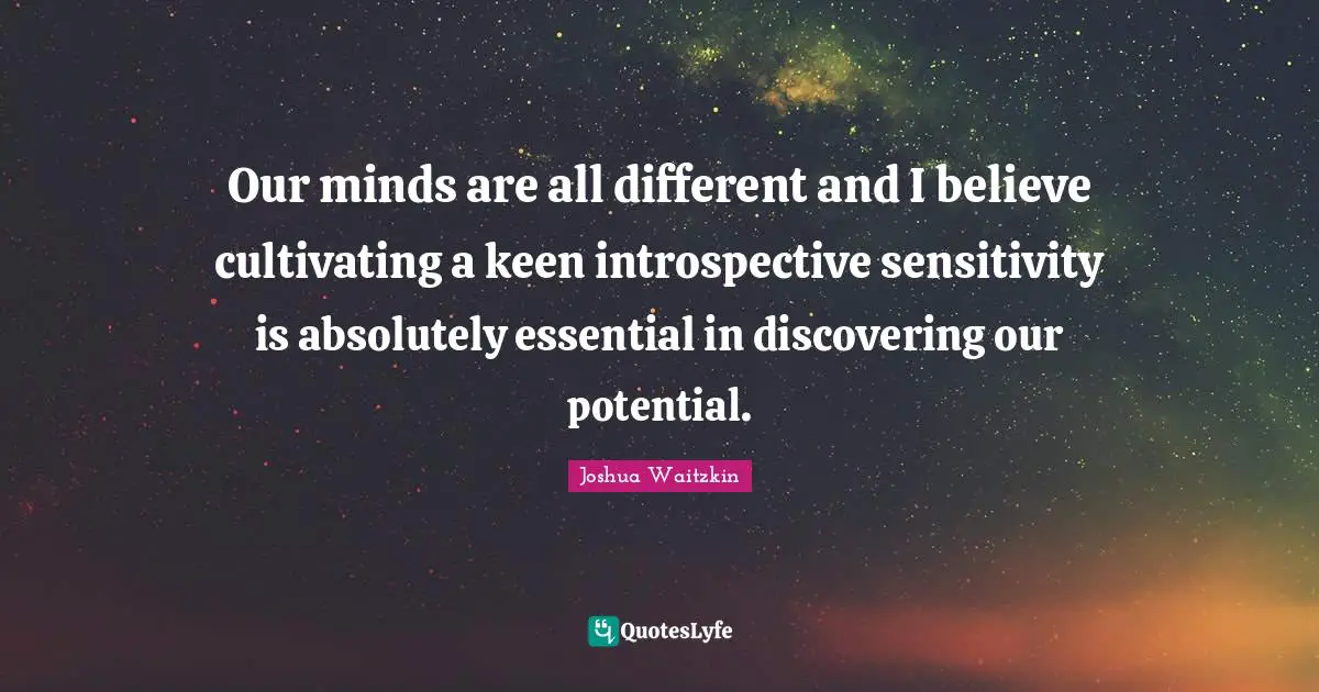 Our minds are all different and I believe cultivating a keen introspective sensitivity is absolutely essential in discovering our potential.