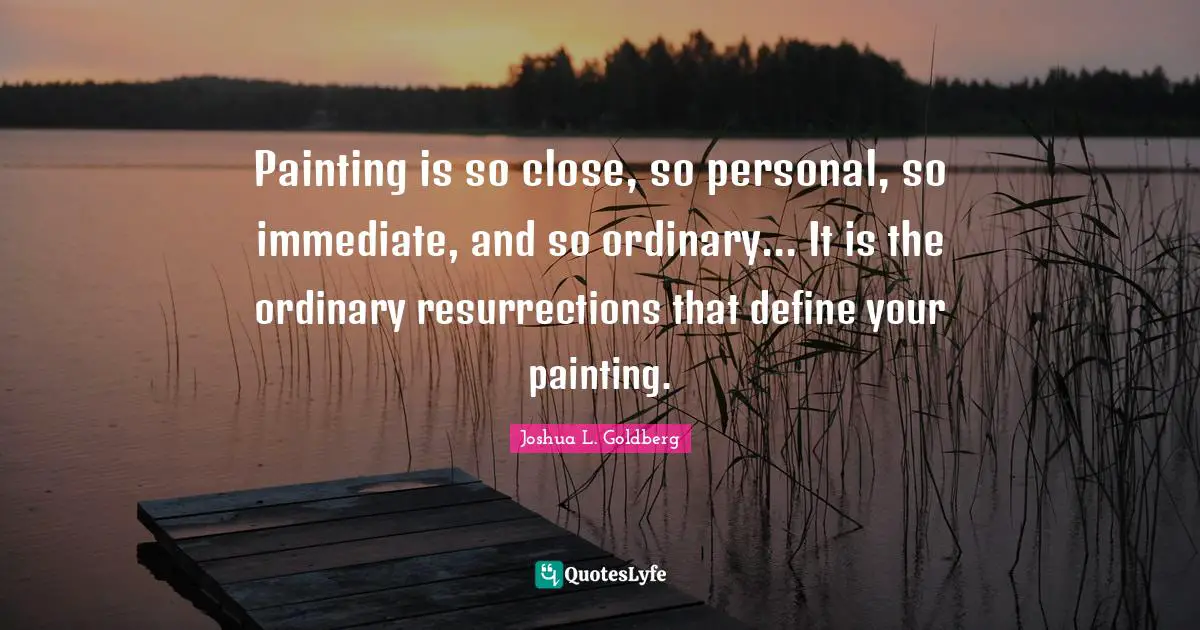 Painting is so close, so personal, so immediate, and so ordinary... It is the ordinary resurrections that define your painting.