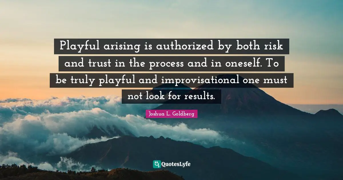 Playful arising is authorized by both risk and trust in the process and in oneself. To be truly playful and improvisational one must not look for results.