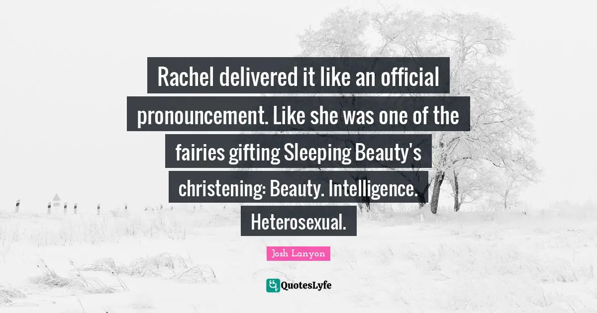 Rachel delivered it like an official pronouncement. Like she was one of the fairies gifting Sleeping Beauty's christening: Beauty. Intelligence. Heterosexual.