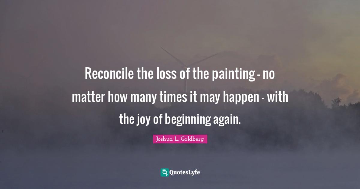Reconcile the loss of the painting - no matter how many times it may happen - with the joy of beginning again.