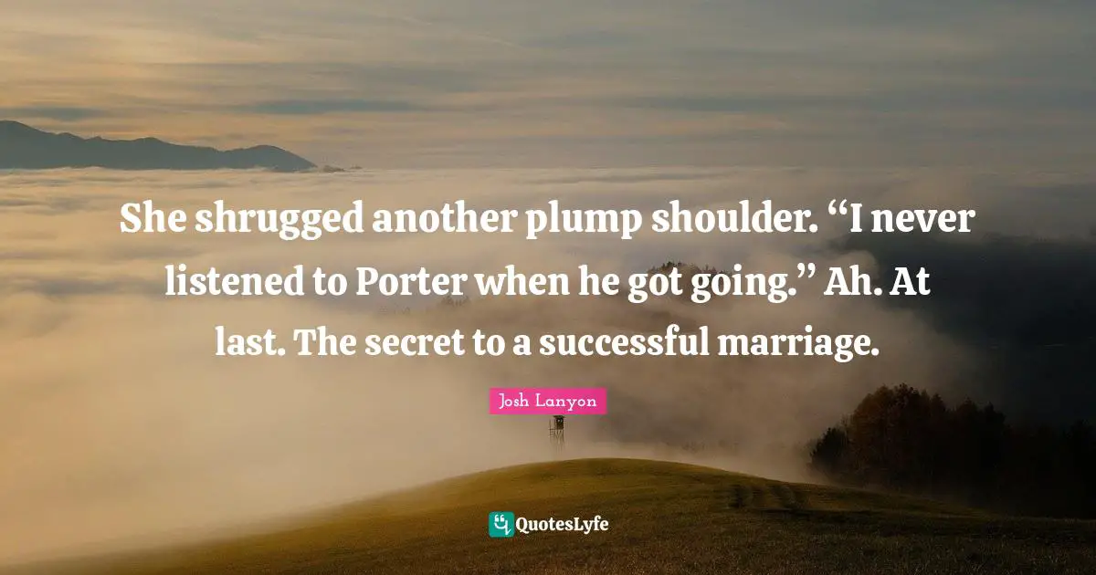 She shrugged another plump shoulder. “I never listened to Porter when he got going.” Ah. At last. The secret to a successful marriage.