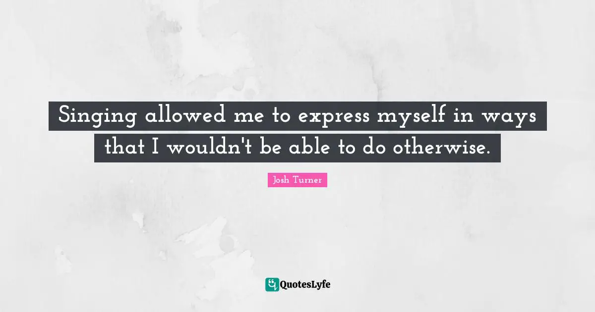 Singing allowed me to express myself in ways that I wouldn't be able to do otherwise.