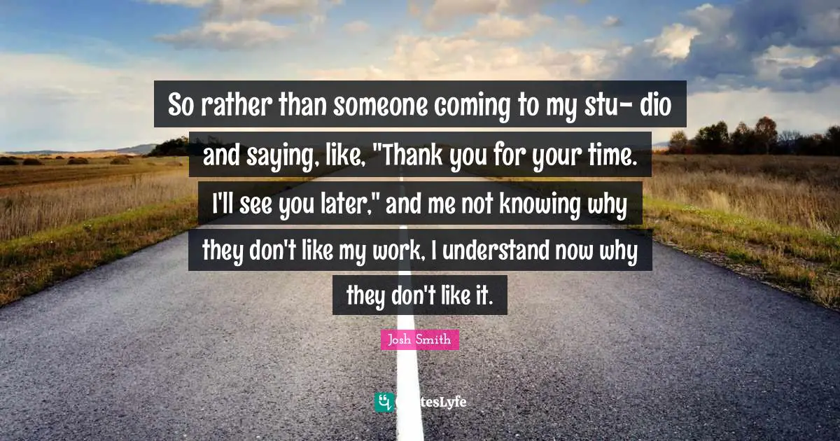 So rather than someone coming to my stu- dio and saying, like, "Thank you for your time. I'll see you later," and me not knowing why they don't like my work, I understand now why they don't like it.