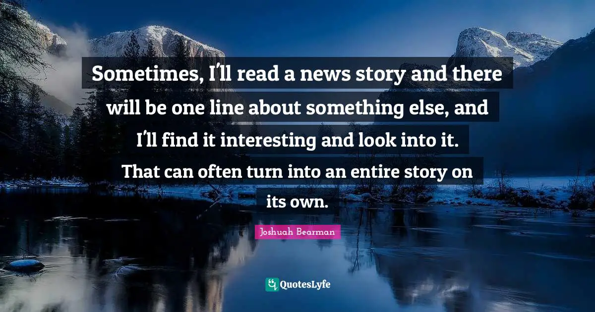 Sometimes, I'll read a news story and there will be one line about something else, and I'll find it interesting and look into it. That can often turn into an entire story on its own.
