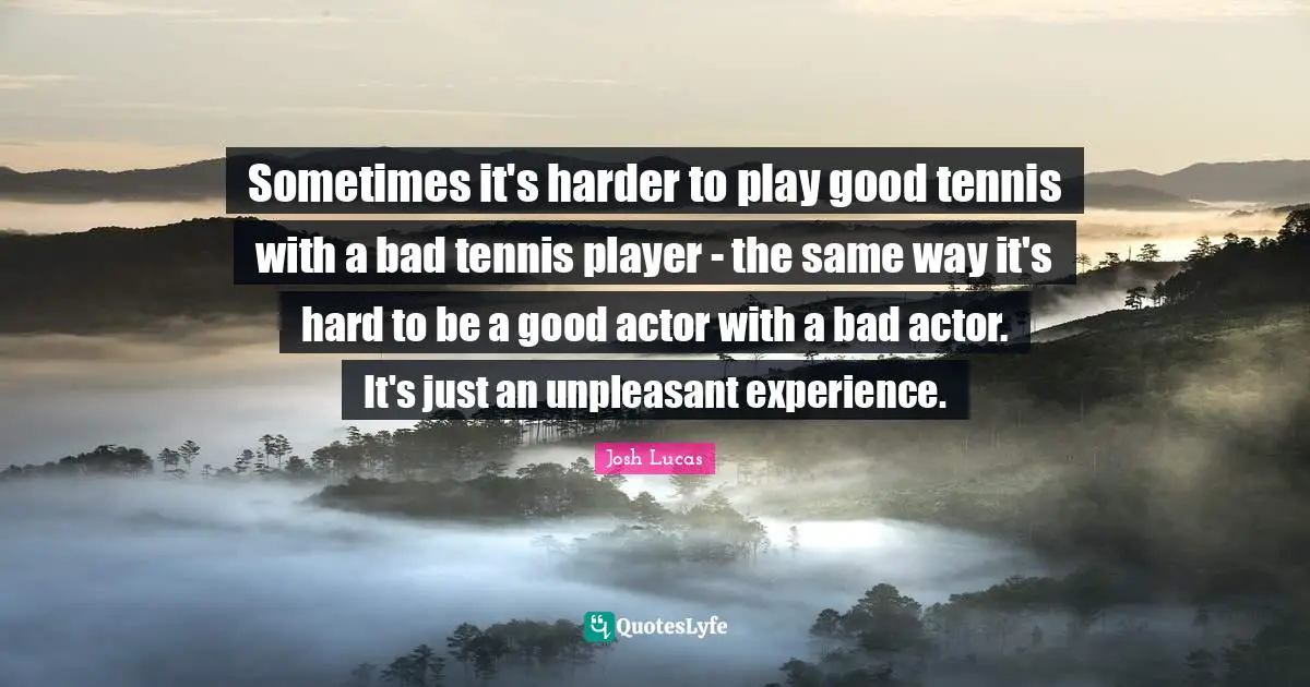 Sometimes it's harder to play good tennis with a bad tennis player - the same way it's hard to be a good actor with a bad actor. It's just an unpleasant experience.