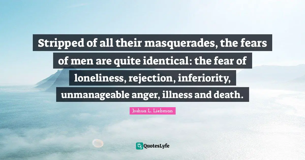 Stripped of all their masquerades, the fears of men are quite identical: the fear of loneliness, rejection, inferiority, unmanageable anger, illness and death.