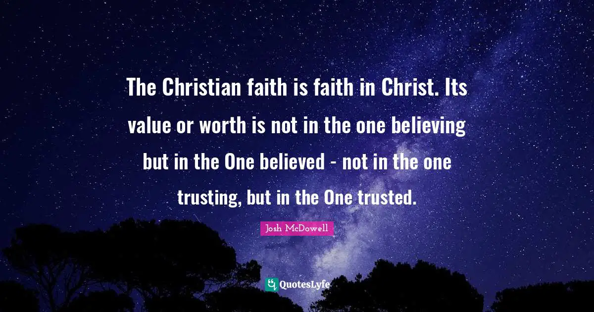 The Christian faith is faith in Christ. Its value or worth is not in the one believing but in the One believed - not in the one trusting, but in the One trusted.
