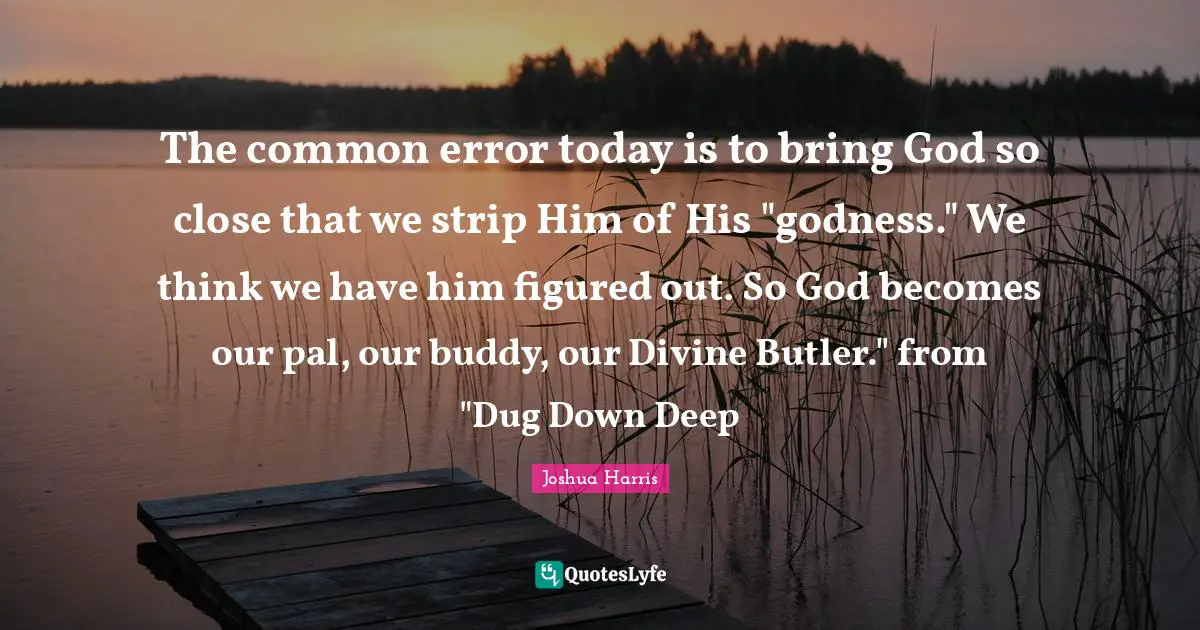The common error today is to bring God so close that we strip Him of His "godness." We think we have him figured out. So God becomes our pal, our buddy, our Divine Butler." from "Dug Down Deep