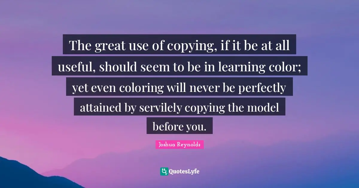 The great use of copying, if it be at all useful, should seem to be in learning color; yet even coloring will never be perfectly attained by servilely copying the model before you.