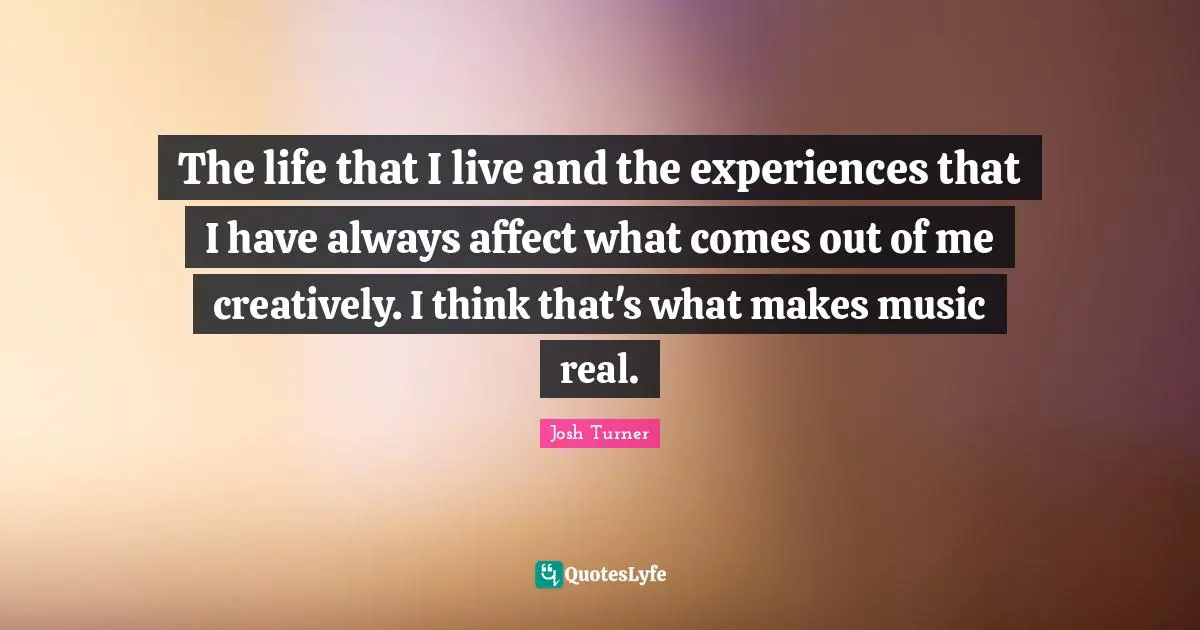 The life that I live and the experiences that I have always affect what comes out of me creatively. I think that's what makes music real.