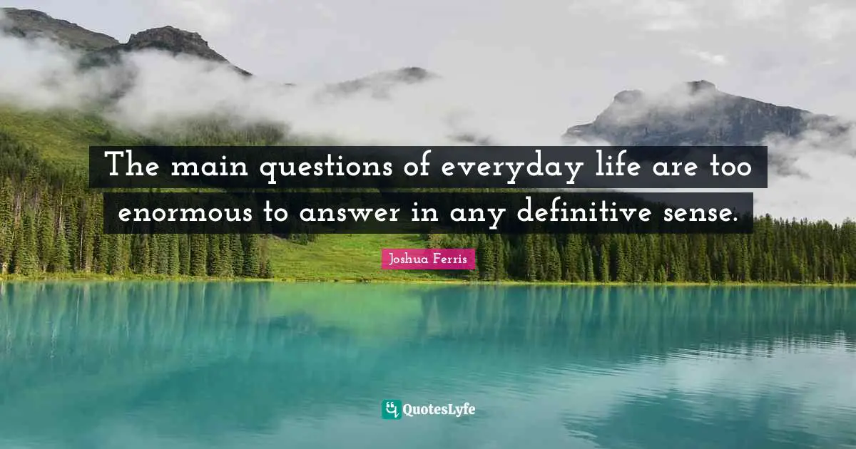 The main questions of everyday life are too enormous to answer in any definitive sense.