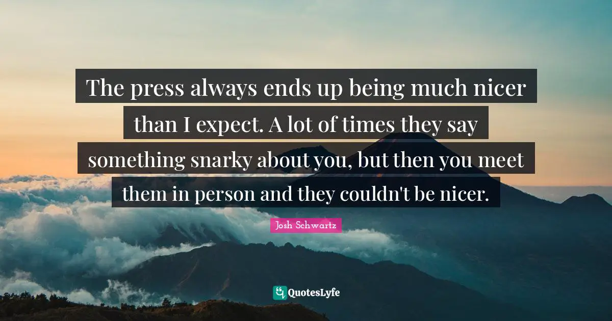 The press always ends up being much nicer than I expect. A lot of times they say something snarky about you, but then you meet them in person and they couldn't be nicer.