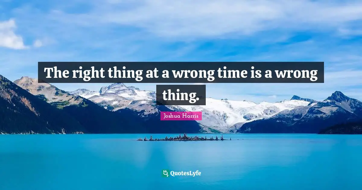The right thing at a wrong time is a wrong thing.