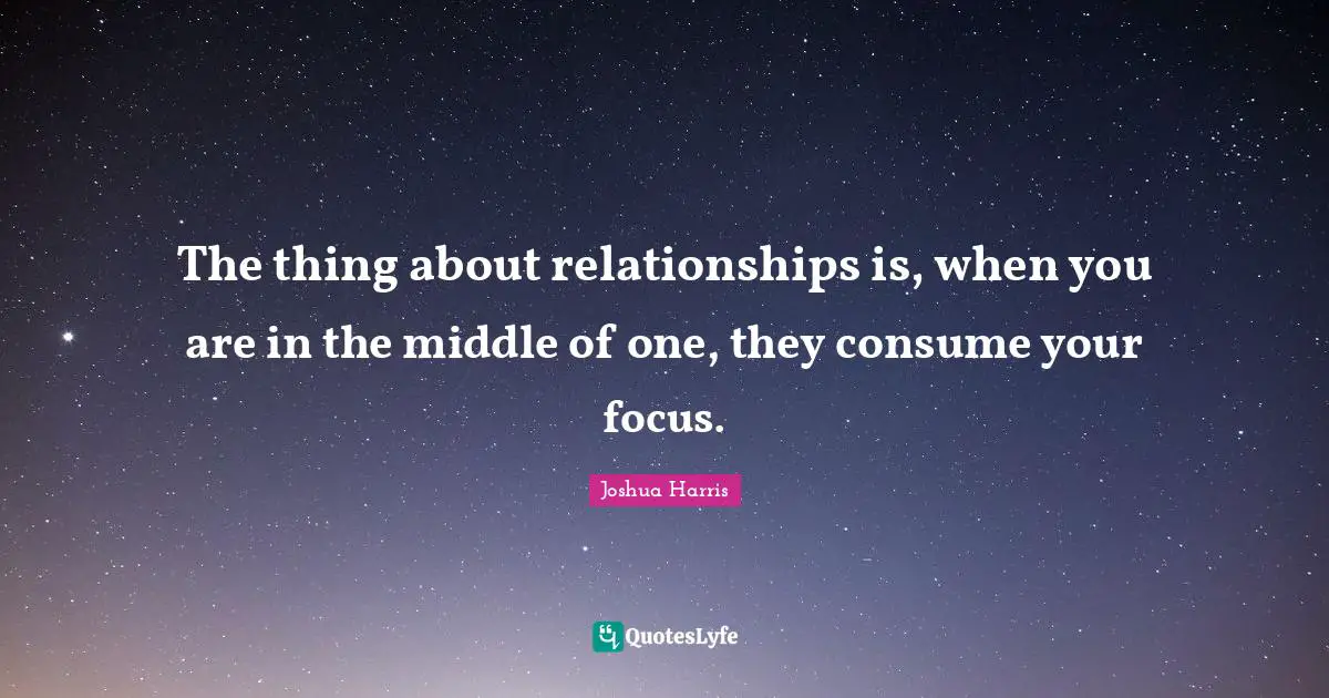The thing about relationships is, when you are in the middle of one, they consume your focus.