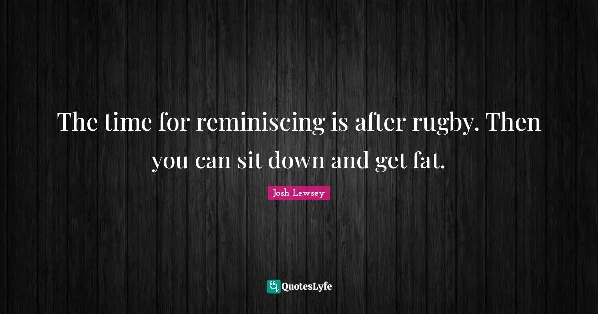 The time for reminiscing is after rugby. Then you can sit down and get fat.