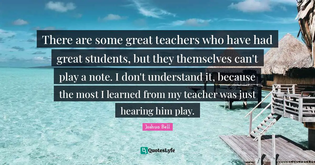 There are some great teachers who have had great students, but they themselves can't play a note. I don't understand it, because the most I learned from my teacher was just hearing him play.