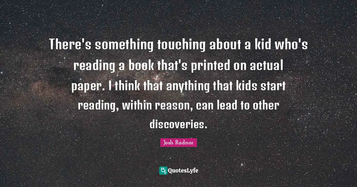 Josh Radnor Quotes: "There's something touching about a kid who's reading a book that's printed on actual paper. I think that anything that kids start reading, within reason, can lead to other discoveries."