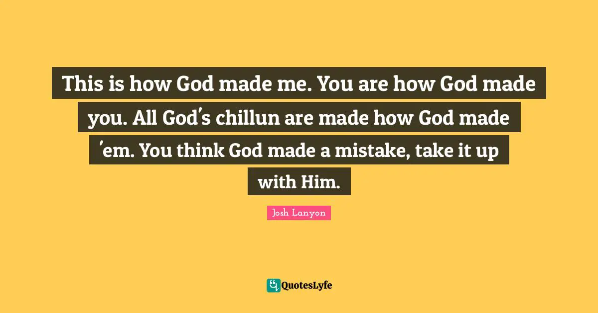 This is how God made me. You are how God made you. All God's chillun are made how God made 'em. You think God made a mistake, take it up with Him.