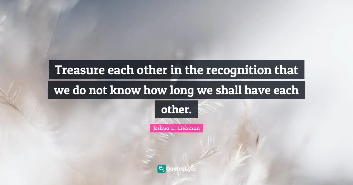 Treasure each other in the recognition that we do not know how long we shall have each other.