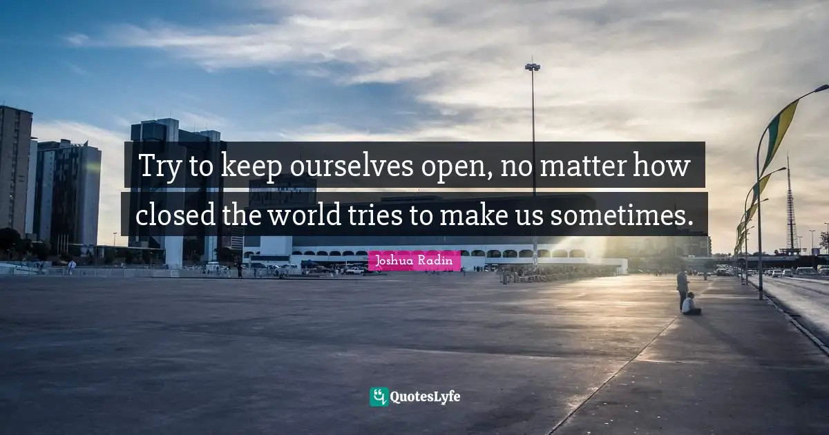 Try to keep ourselves open, no matter how closed the world tries to make us sometimes.