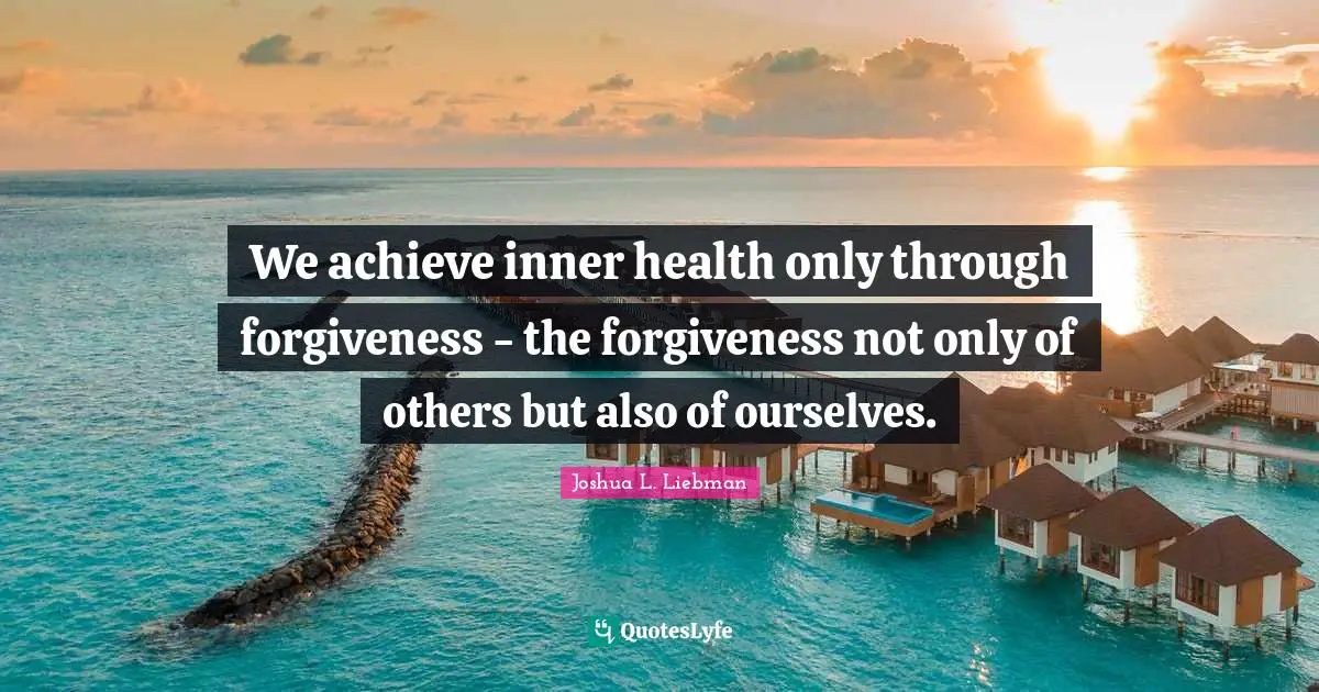 We achieve inner health only through forgiveness - the forgiveness not only of others but also of ourselves.