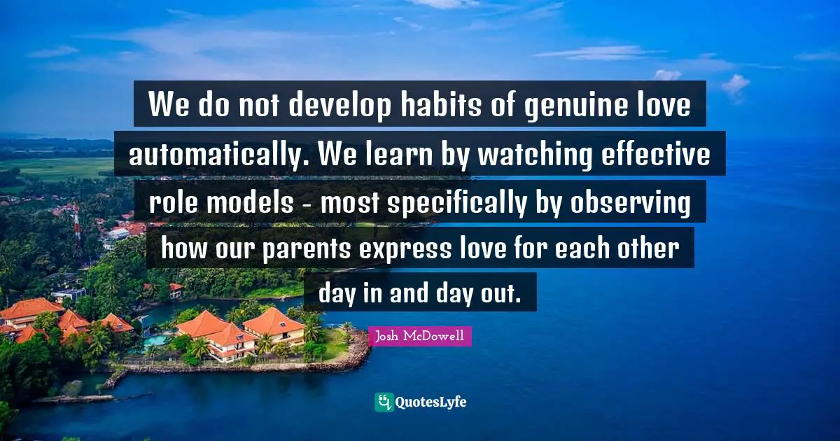 We do not develop habits of genuine love automatically. We learn by watching effective role models - most specifically by observing how our parents express love for each other day in and day out.