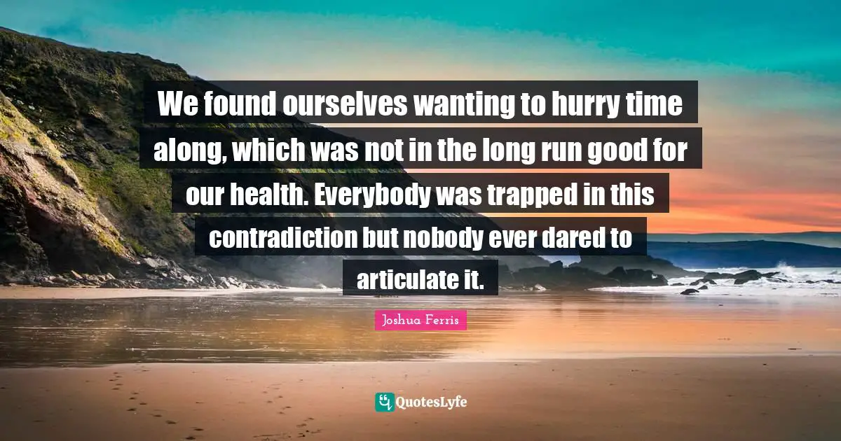 We found ourselves wanting to hurry time along, which was not in the long run good for our health. Everybody was trapped in this contradiction but nobody ever dared to articulate it.