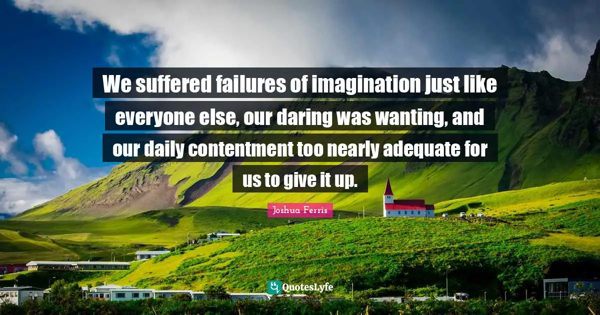 We suffered failures of imagination just like everyone else, our daring was wanting, and our daily contentment too nearly adequate for us to give it up.