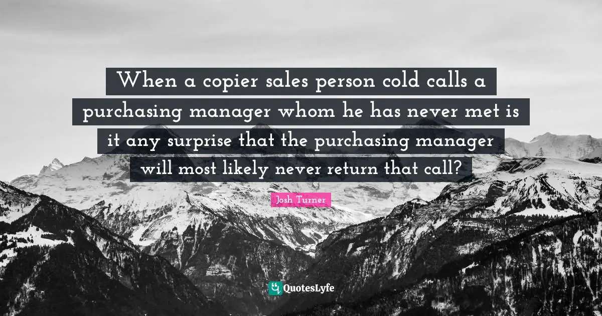Purchasing Quotes: "When a copier sales person cold calls a purchasing manager whom he has never met is it any surprise that the purchasing manager will most likely never return that call?"