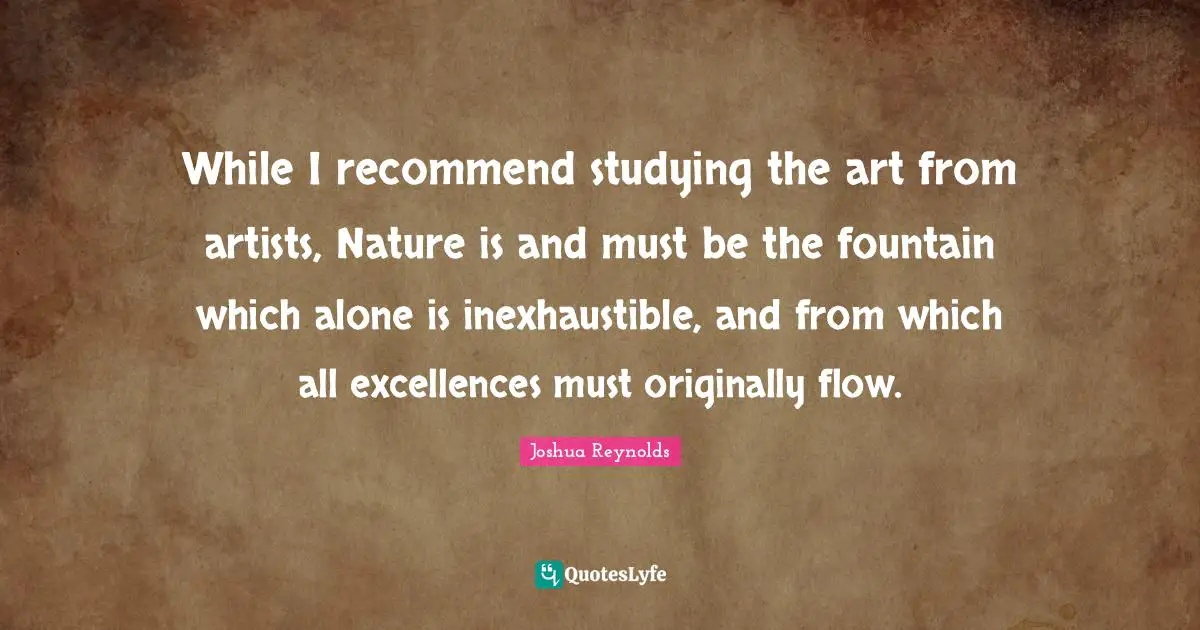 While I recommend studying the art from artists, Nature is and must be the fountain which alone is inexhaustible, and from which all excellences must originally flow.